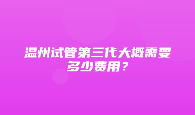 温州试管第三代大概需要多少费用？