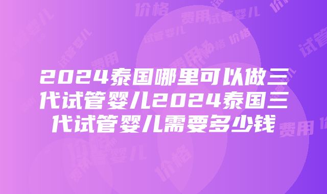 2024泰国哪里可以做三代试管婴儿2024泰国三代试管婴儿需要多少钱