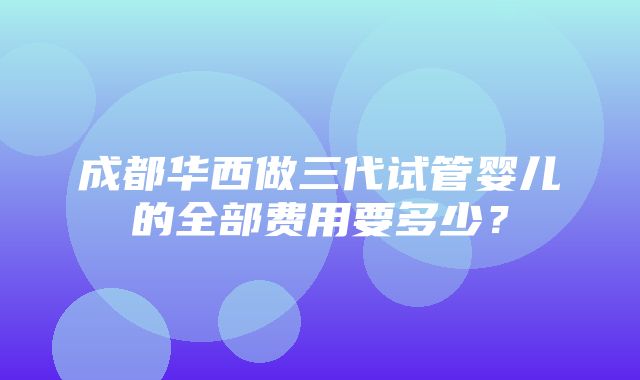 成都华西做三代试管婴儿的全部费用要多少？