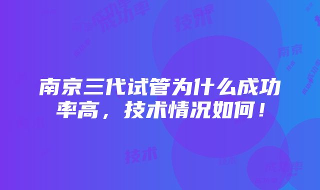 南京三代试管为什么成功率高，技术情况如何！