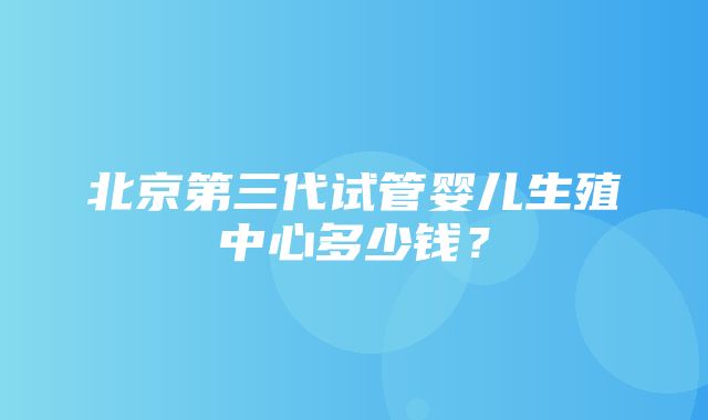 北京第三代试管婴儿生殖中心多少钱？