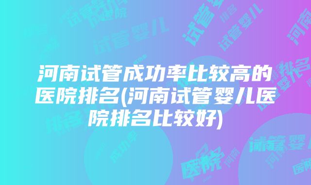 河南试管成功率比较高的医院排名(河南试管婴儿医院排名比较好)