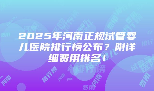 2025年河南正规试管婴儿医院排行榜公布？附详细费用排名！