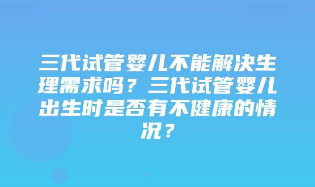 三代试管婴儿不能解决生理需求吗？三代试管婴儿出生时是否有不健康的情况？