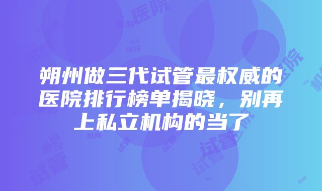 朔州做三代试管最权威的医院排行榜单揭晓，别再上私立机构的当了