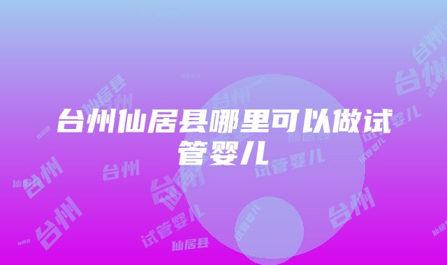 台州仙居县哪里可以做试管婴儿