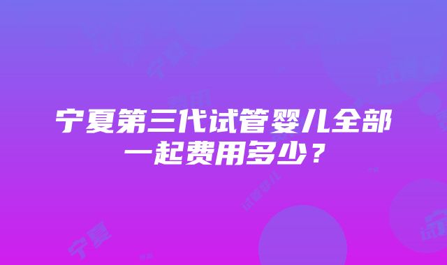 宁夏第三代试管婴儿全部一起费用多少？