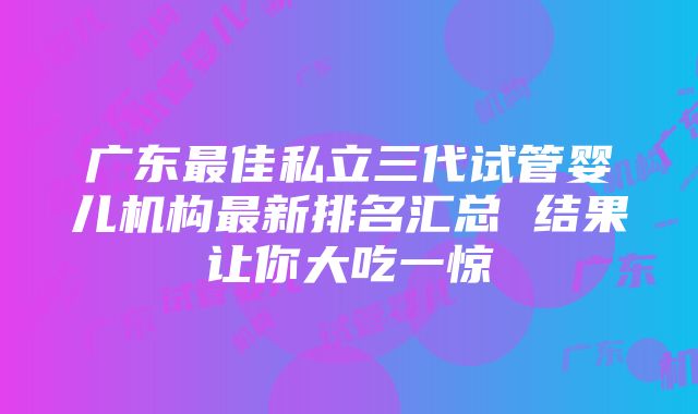 广东最佳私立三代试管婴儿机构最新排名汇总 结果让你大吃一惊