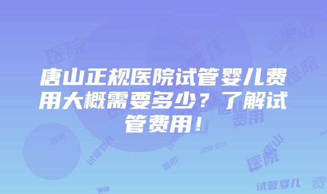 唐山正规医院试管婴儿费用大概需要多少？了解试管费用！