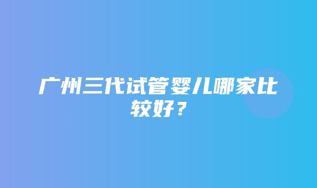 广州三代试管婴儿哪家比较好？