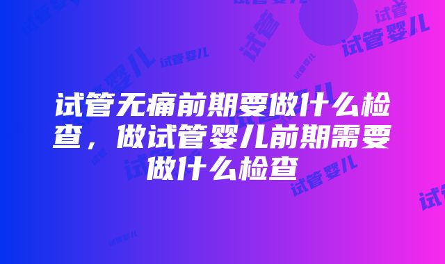 试管无痛前期要做什么检查，做试管婴儿前期需要做什么检查