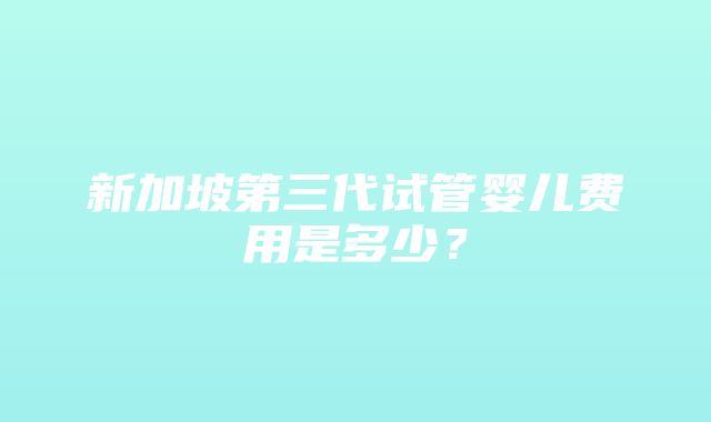 新加坡第三代试管婴儿费用是多少？