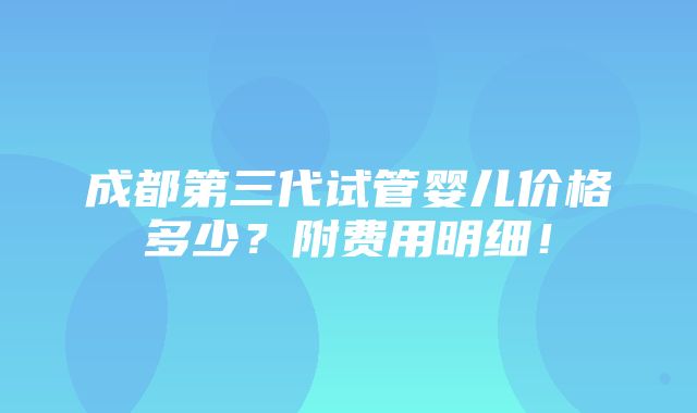 成都第三代试管婴儿价格多少？附费用明细！