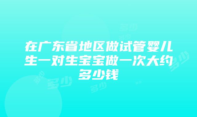 在广东省地区做试管婴儿生一对生宝宝做一次大约多少钱