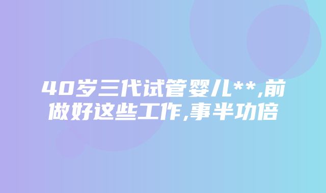 40岁三代试管婴儿**,前做好这些工作,事半功倍