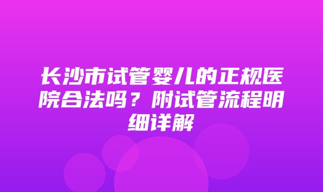 长沙市试管婴儿的正规医院合法吗？附试管流程明细详解