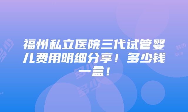 福州私立医院三代试管婴儿费用明细分享！多少钱一盒！