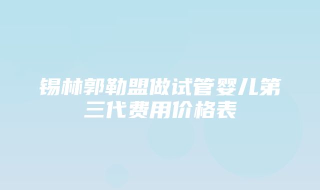 锡林郭勒盟做试管婴儿第三代费用价格表