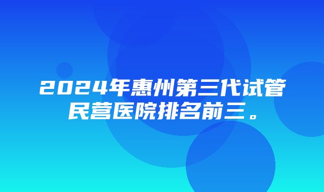 2024年惠州第三代试管民营医院排名前三。