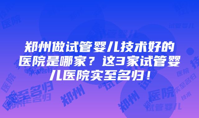 郑州做试管婴儿技术好的医院是哪家？这3家试管婴儿医院实至名归！