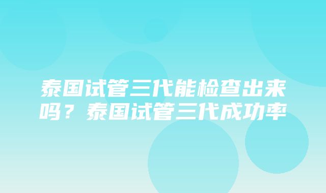 泰国试管三代能检查出来吗？泰国试管三代成功率