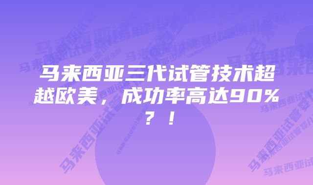 马来西亚三代试管技术超越欧美，成功率高达90%？！