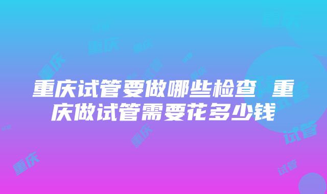 重庆试管要做哪些检查 重庆做试管需要花多少钱