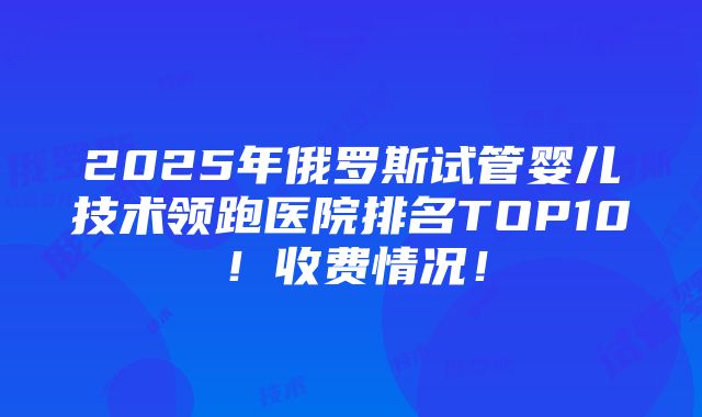 2025年俄罗斯试管婴儿技术领跑医院排名TOP10！收费情况！