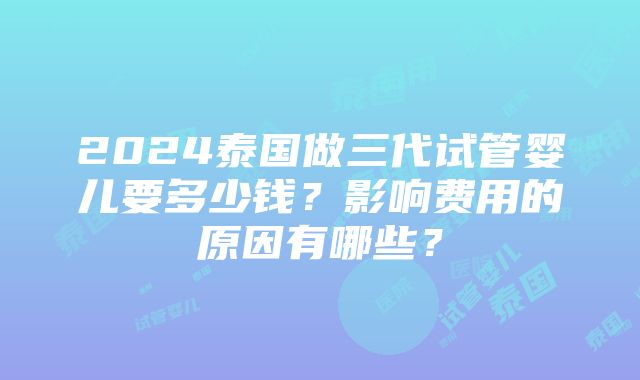 2024泰国做三代试管婴儿要多少钱？影响费用的原因有哪些？