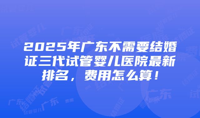 2025年广东不需要结婚证三代试管婴儿医院最新排名，费用怎么算！