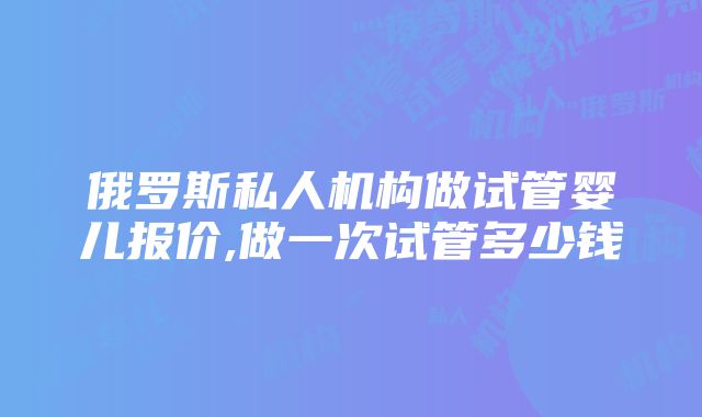 俄罗斯私人机构做试管婴儿报价,做一次试管多少钱