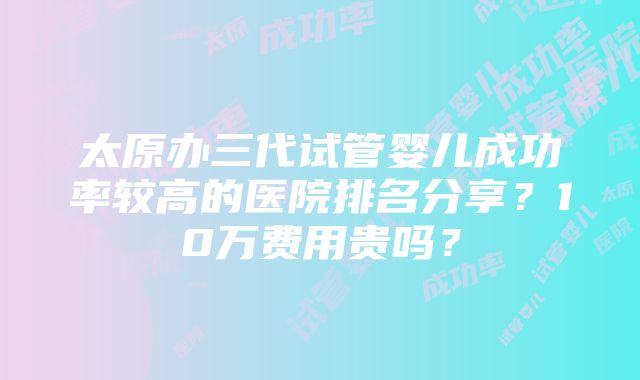 太原办三代试管婴儿成功率较高的医院排名分享？10万费用贵吗？