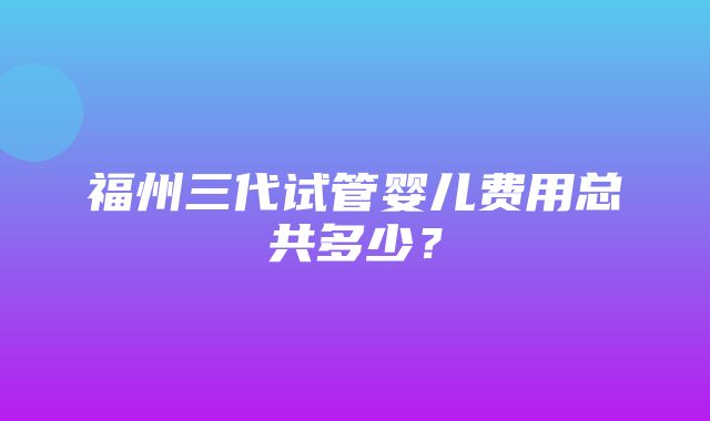 福州三代试管婴儿费用总共多少？