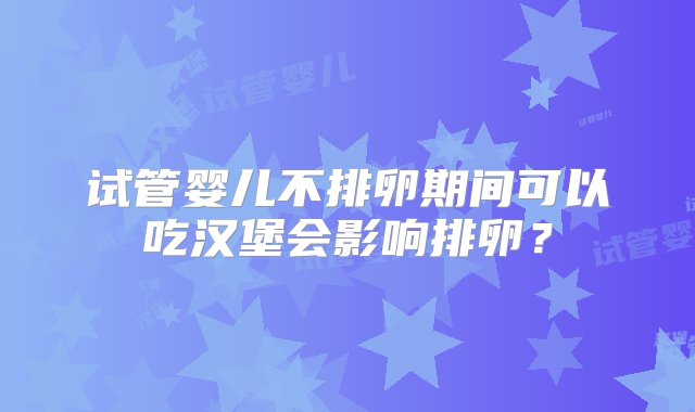 试管婴儿不排卵期间可以吃汉堡会影响排卵？