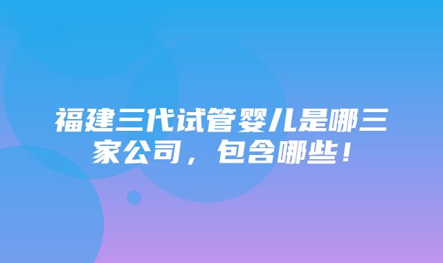 福建三代试管婴儿是哪三家公司，包含哪些！