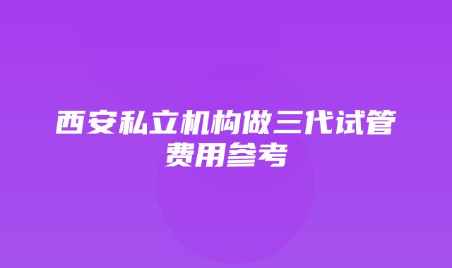 西安私立机构做三代试管费用参考