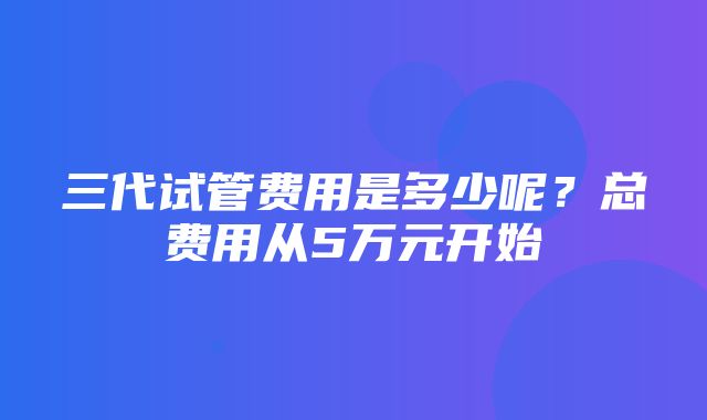 三代试管费用是多少呢？总费用从5万元开始