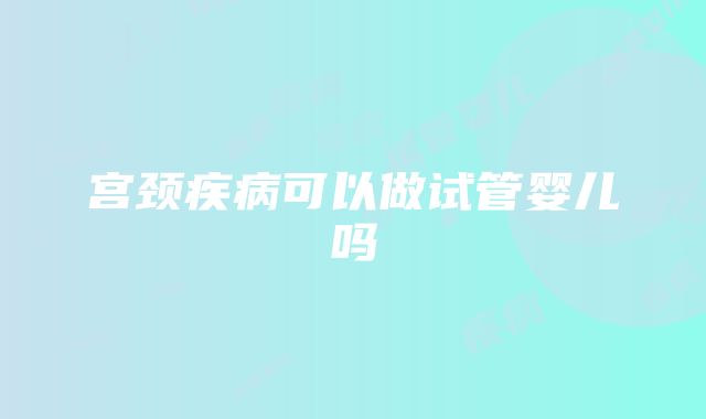 宫颈疾病可以做试管婴儿吗