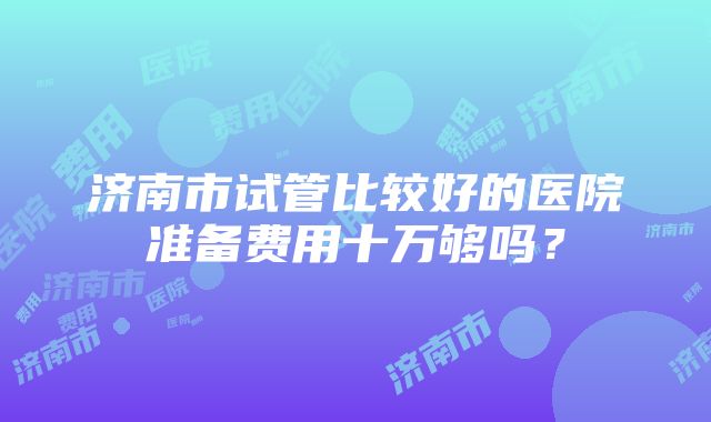 济南市试管比较好的医院准备费用十万够吗？