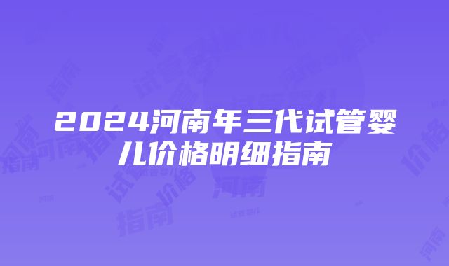 2024河南年三代试管婴儿价格明细指南