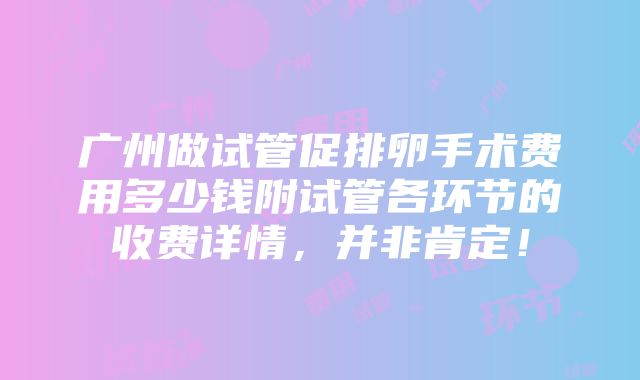 广州做试管促排卵手术费用多少钱附试管各环节的收费详情，并非肯定！