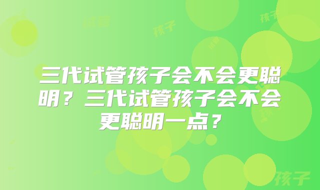 三代试管孩子会不会更聪明？三代试管孩子会不会更聪明一点？