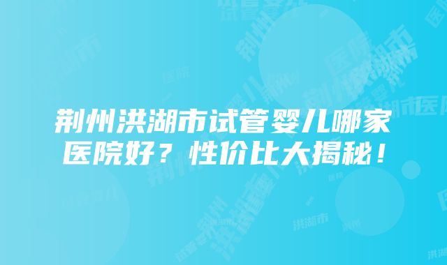 荆州洪湖市试管婴儿哪家医院好？性价比大揭秘！