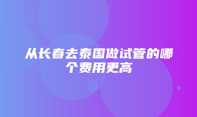 从长春去泰国做试管的哪个费用更高