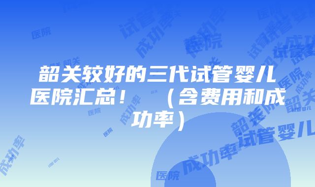 韶关较好的三代试管婴儿医院汇总！ （含费用和成功率）