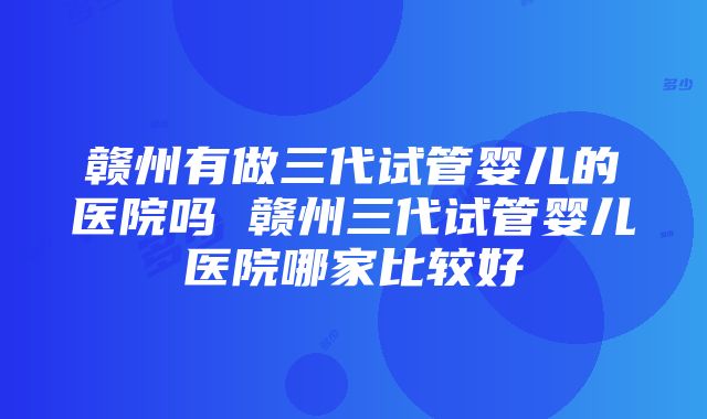 赣州有做三代试管婴儿的医院吗 赣州三代试管婴儿医院哪家比较好