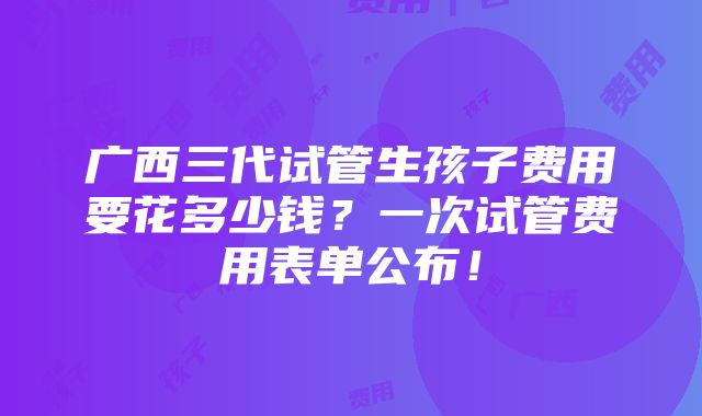 广西三代试管生孩子费用要花多少钱？一次试管费用表单公布！