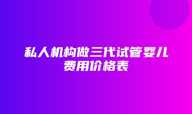 私人机构做三代试管婴儿费用价格表