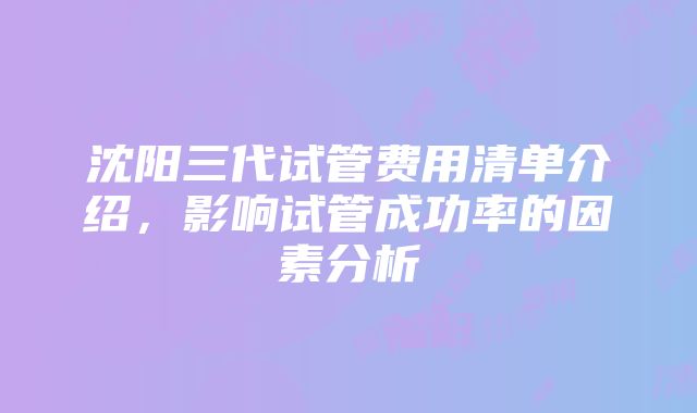 沈阳三代试管费用清单介绍，影响试管成功率的因素分析