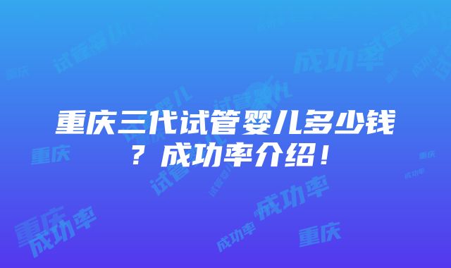 重庆三代试管婴儿多少钱？成功率介绍！